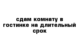 сдам комнату в гостинке на длительный срок